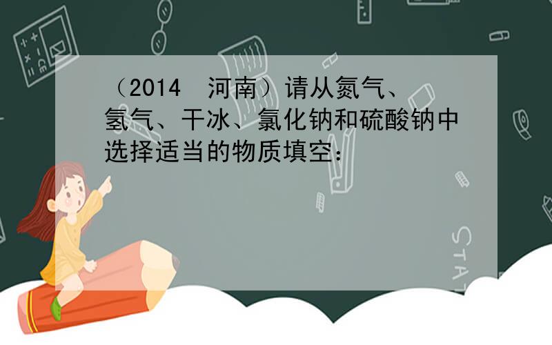 （2014•河南）请从氮气、氢气、干冰、氯化钠和硫酸钠中选择适当的物质填空：