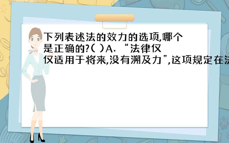 下列表述法的效力的选项,哪个是正确的?( )A．“法律仅仅适用于将来,没有溯及力”,这项规定在法学