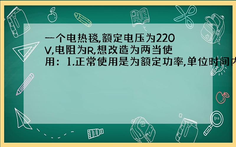 一个电热毯,额定电压为220V,电阻为R,想改造为两当使用：1.正常使用是为额定功率,单位时间内发出的热量为Q.2.降压