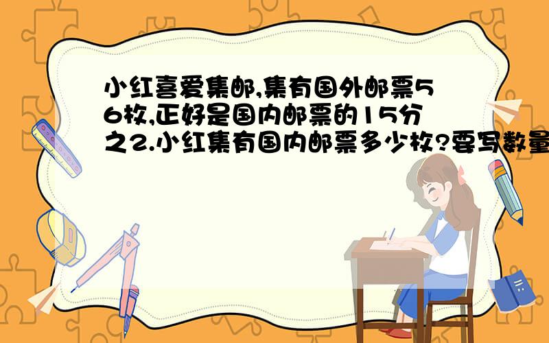 小红喜爱集邮,集有国外邮票56枚,正好是国内邮票的15分之2.小红集有国内邮票多少枚?要写数量关系是.