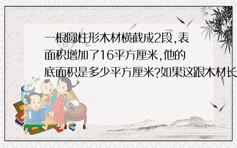 一根圆柱形木材横截成2段,表面积增加了16平方厘米,他的底面积是多少平方厘米?如果这跟木材长2.5米,它的