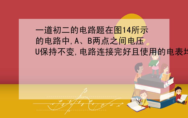 一道初二的电路题在图14所示的电路中,A、B两点之间电压U保持不变,电路连接完好且使用的电表均为理想电表.当滑动变阻器的