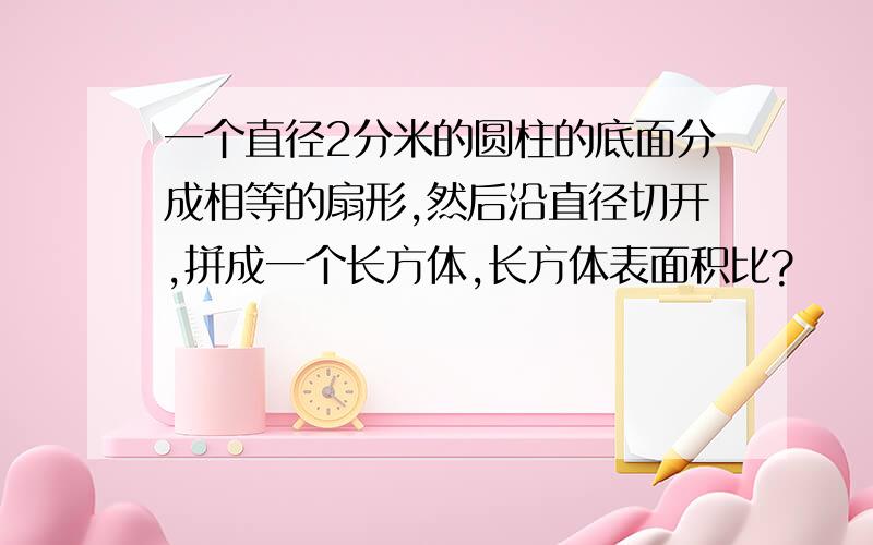 一个直径2分米的圆柱的底面分成相等的扇形,然后沿直径切开,拼成一个长方体,长方体表面积比?