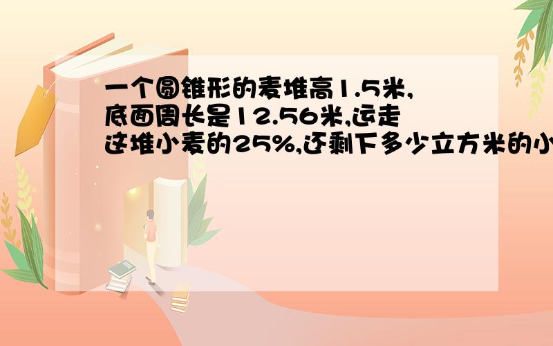 一个圆锥形的麦堆高1.5米,底面周长是12.56米,运走这堆小麦的25%,还剩下多少立方米的小麦?