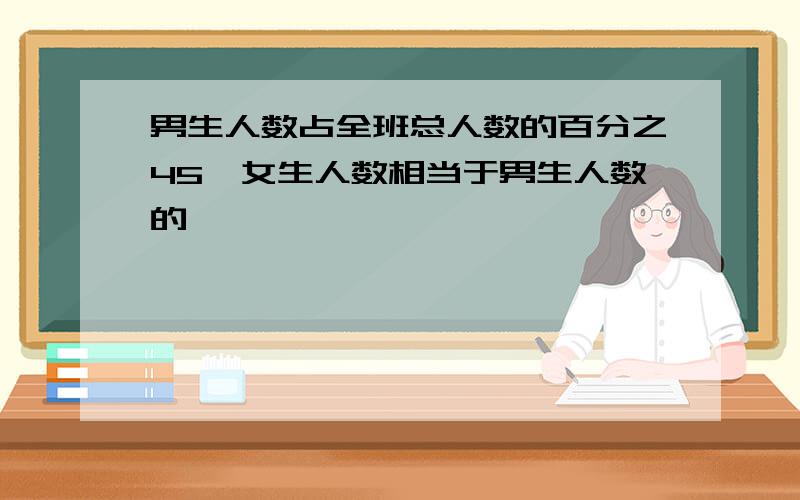 男生人数占全班总人数的百分之45,女生人数相当于男生人数的