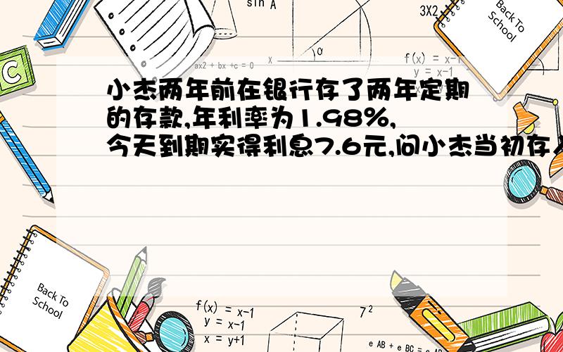 小杰两年前在银行存了两年定期的存款,年利率为1.98％,今天到期实得利息7.6元,问小杰当初存入多少元?缴纳了多少利息所