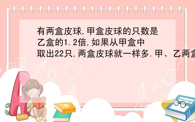 有两盒皮球,甲盒皮球的只数是乙盒的1.2倍,如果从甲盒中取出22只,两盒皮球就一样多.甲、乙两盒原来各有