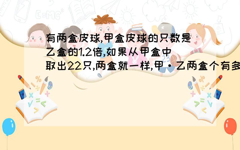 有两盒皮球,甲盒皮球的只数是乙盒的1.2倍,如果从甲盒中取出22只,两盒就一样,甲·乙两盒个有多少只皮球