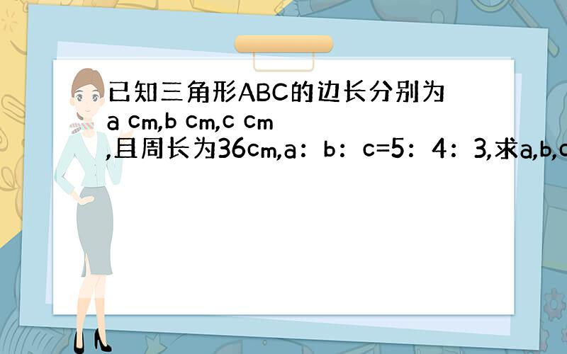 已知三角形ABC的边长分别为a cm,b cm,c cm,且周长为36cm,a：b：c=5：4：3,求a,b,c的值