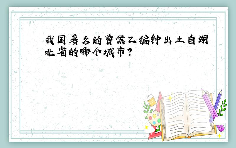 我国著名的曾侯乙编钟出土自湖北省的哪个城市?