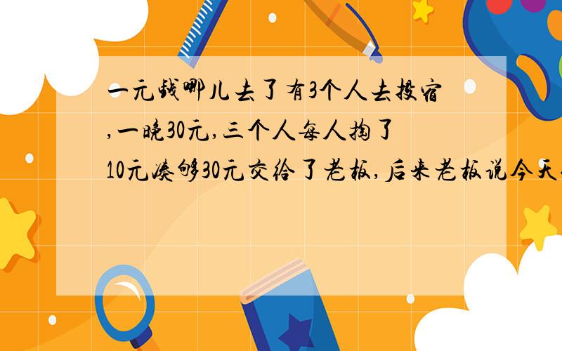 一元钱哪儿去了有3个人去投宿,一晚30元,三个人每人掏了10元凑够30元交给了老板,后来老板说今天优惠只要25元就够了,