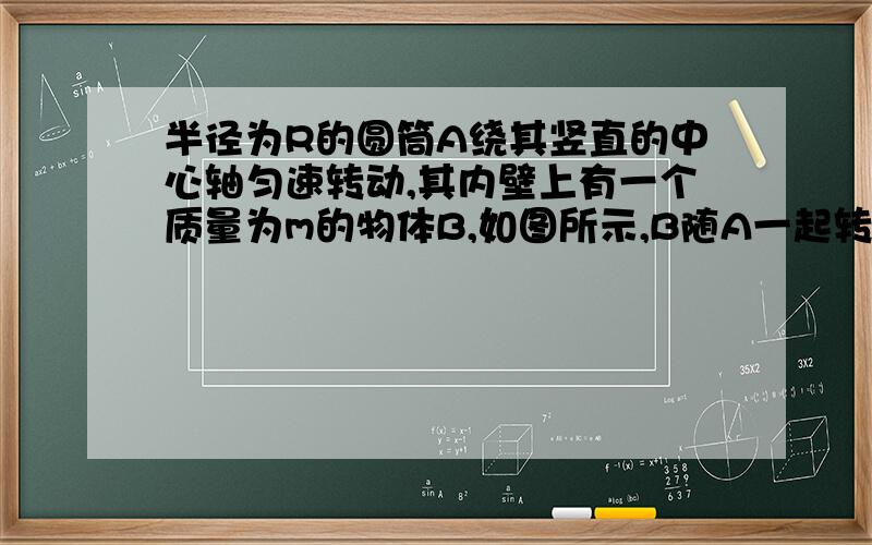 半径为R的圆筒A绕其竖直的中心轴匀速转动,其内壁上有一个质量为m的物体B,如图所示,B随A一起转动 一边