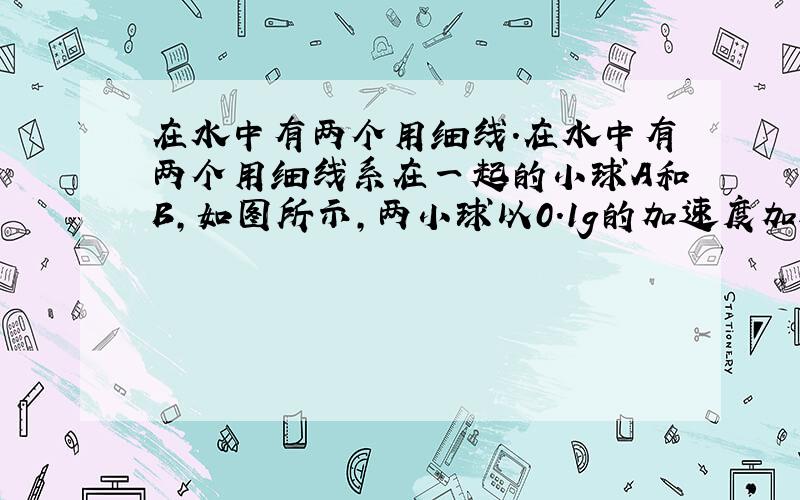 在水中有两个用细线.在水中有两个用细线系在一起的小球A和B,如图所示,两小球以0.1g的加速度加速上浮,升至某一点时西线