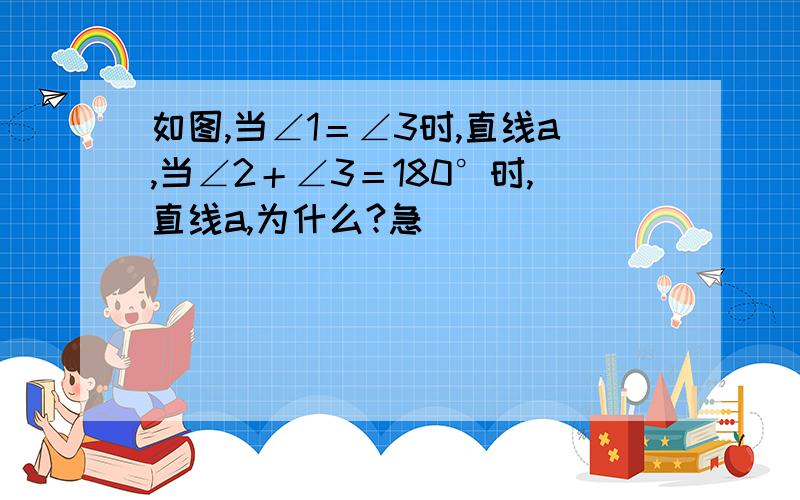 如图,当∠1＝∠3时,直线a,当∠2＋∠3＝180°时,直线a,为什么?急