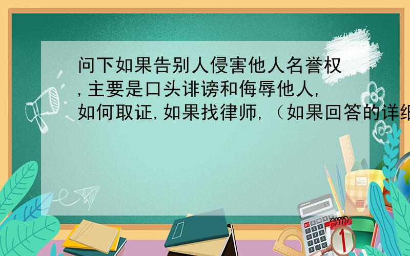 问下如果告别人侵害他人名誉权,主要是口头诽谤和侮辱他人,如何取证,如果找律师,（如果回答的详细,）