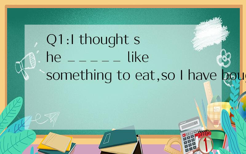 Q1:I thought she _____ like something to eat,so I have bough