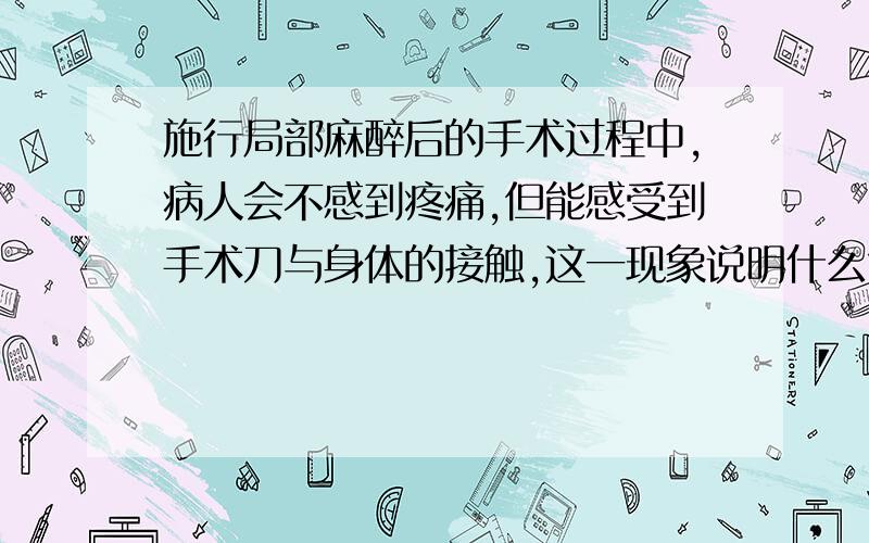 施行局部麻醉后的手术过程中,病人会不感到疼痛,但能感受到手术刀与身体的接触,这一现象说明什么?