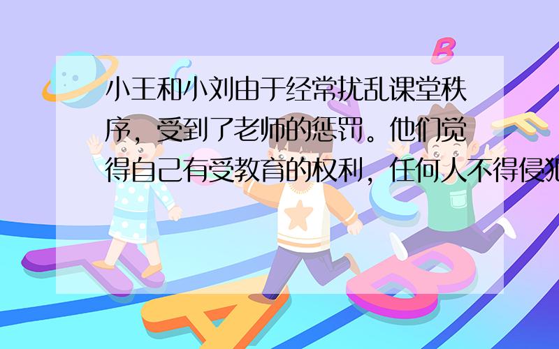 小王和小刘由于经常扰乱课堂秩序，受到了老师的惩罚。他们觉得自己有受教育的权利，任何人不得侵犯，而其他同学则认为，他们上课