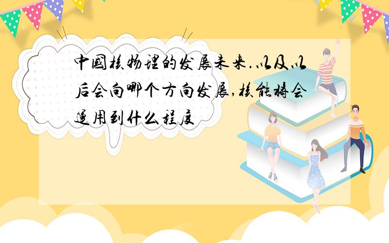 中国核物理的发展未来.以及以后会向哪个方向发展,核能将会运用到什么程度