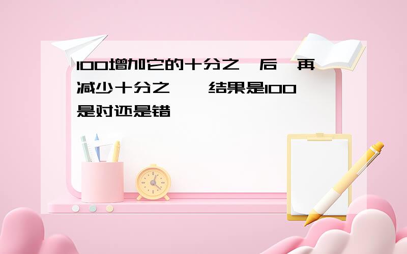 100增加它的十分之一后,再减少十分之一,结果是100,是对还是错