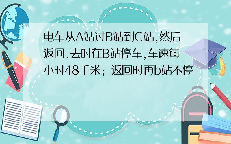 电车从A站过B站到C站,然后返回.去时在B站停车,车速每小时48千米；返回时再b站不停