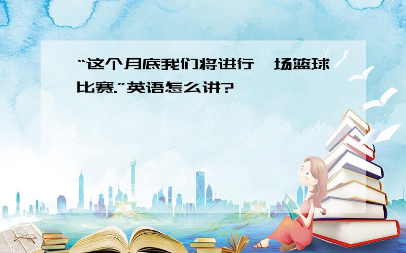 “这个月底我们将进行一场篮球比赛.”英语怎么讲?