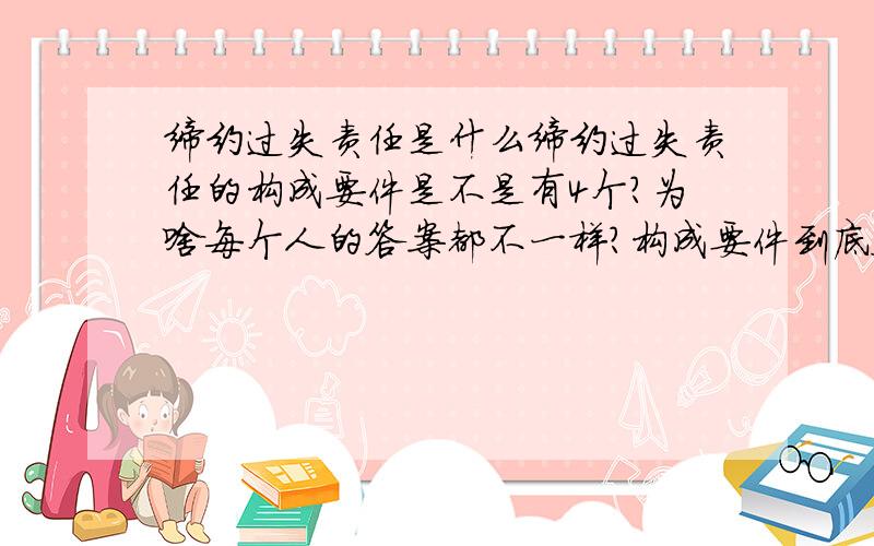 缔约过失责任是什么缔约过失责任的构成要件是不是有4个?为啥每个人的答案都不一样?构成要件到底答案是什么?