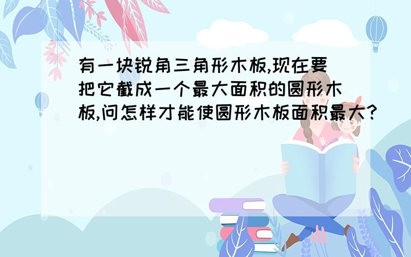 有一块锐角三角形木板,现在要把它截成一个最大面积的圆形木板,问怎样才能使圆形木板面积最大?