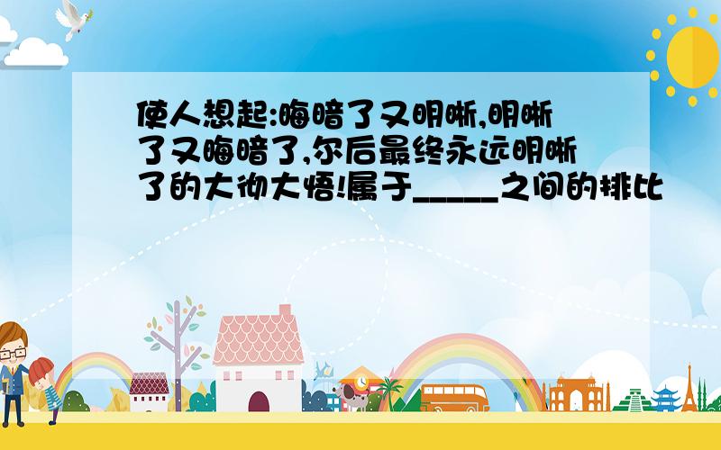 使人想起:晦暗了又明晰,明晰了又晦暗了,尔后最终永远明晰了的大彻大悟!属于_____之间的排比