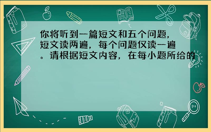 你将听到一篇短文和五个问题，短文读两遍，每个问题仅读一遍。请根据短文内容，在每小题所给的