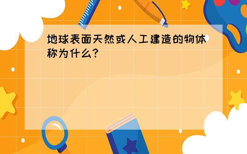 地球表面天然或人工建造的物体称为什么?