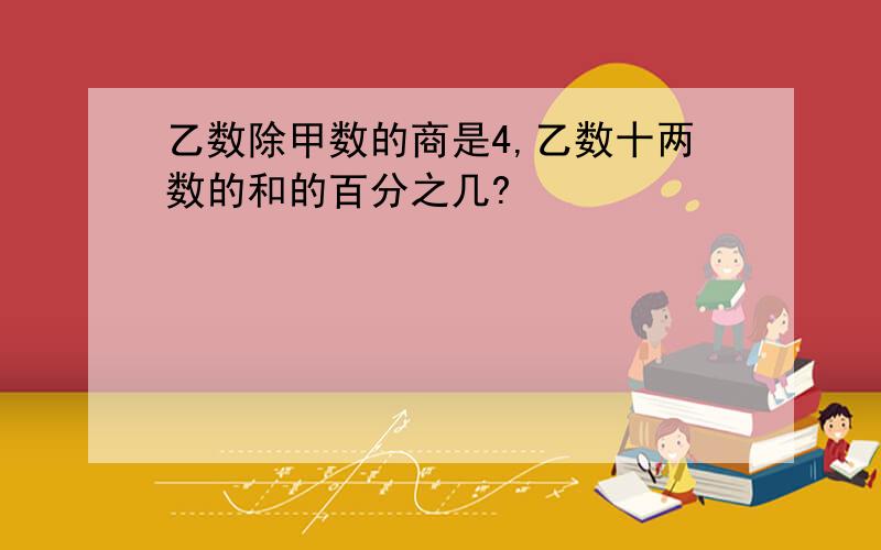 乙数除甲数的商是4,乙数十两数的和的百分之几?