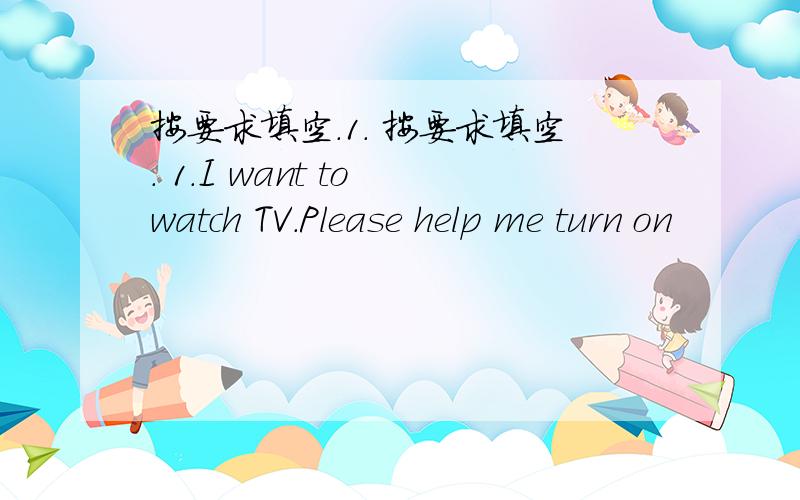 按要求填空.1. 按要求填空. 1.I want to watch TV.Please help me turn on