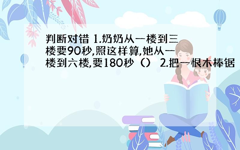 判断对错 1.奶奶从一楼到三楼要90秒,照这样算,她从一楼到六楼,要180秒（） 2.把一恨木棒锯