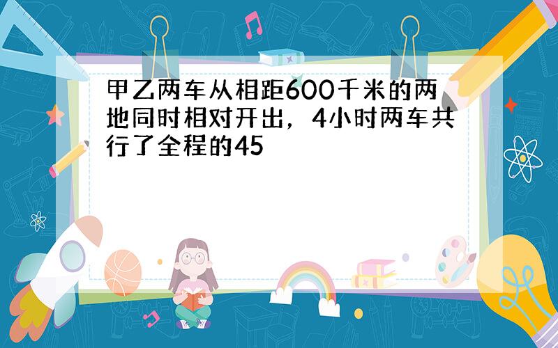 甲乙两车从相距600千米的两地同时相对开出，4小时两车共行了全程的45