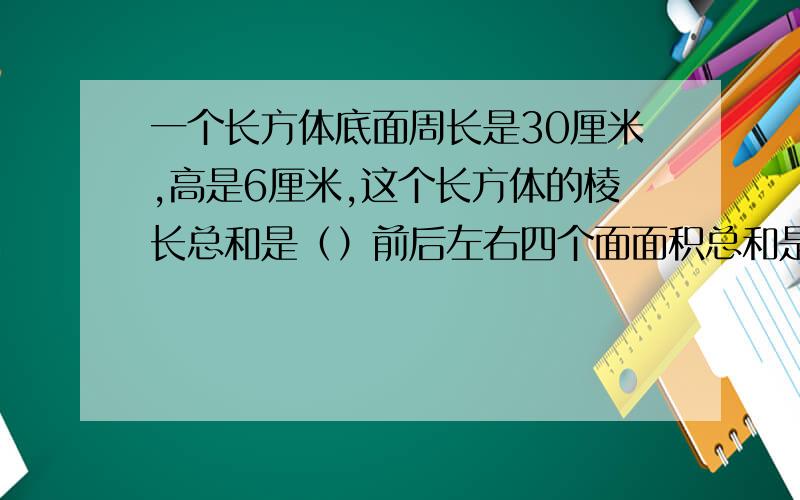 一个长方体底面周长是30厘米,高是6厘米,这个长方体的棱长总和是（）前后左右四个面面积总和是（）