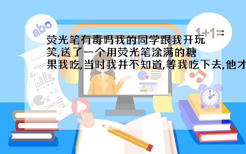 荧光笔有毒吗我的同学跟我开玩笑,送了一个用荧光笔涂满的糖果我吃,当时我并不知道,等我吃下去,他才说.那糖果很小的,不知有