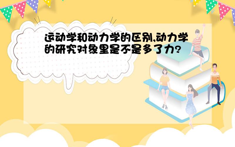 运动学和动力学的区别,动力学的研究对象里是不是多了力?