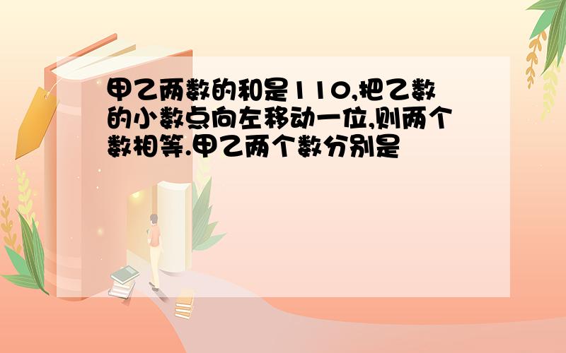 甲乙两数的和是110,把乙数的小数点向左移动一位,则两个数相等.甲乙两个数分别是