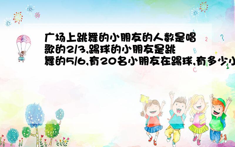 广场上跳舞的小朋友的人数是唱歌的2/3,踢球的小朋友是跳舞的5/6,有20名小朋友在踢球,有多少小朋友在唱歌?用方程计算