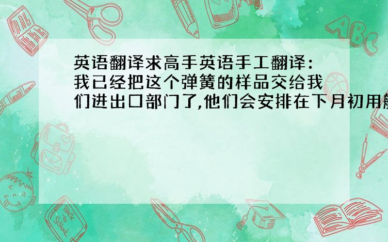 英语翻译求高手英语手工翻译：我已经把这个弹簧的样品交给我们进出口部门了,他们会安排在下月初用船运寄出,具体船运信息收到消