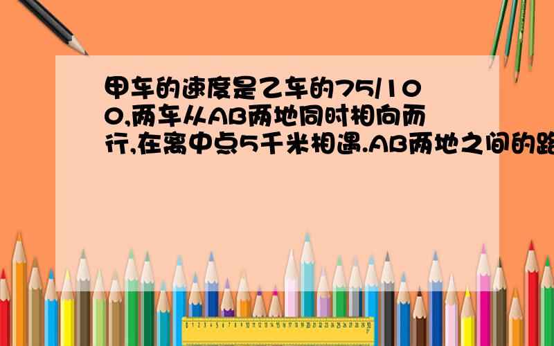 甲车的速度是乙车的75/100,两车从AB两地同时相向而行,在离中点5千米相遇.AB两地之间的路程是多少千米?