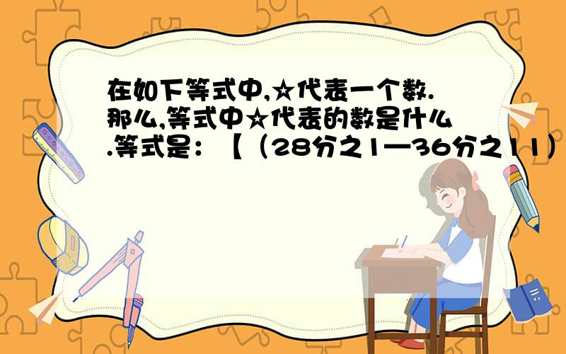 在如下等式中,☆代表一个数.那么,等式中☆代表的数是什么.等式是：【（28分之1—36分之11）