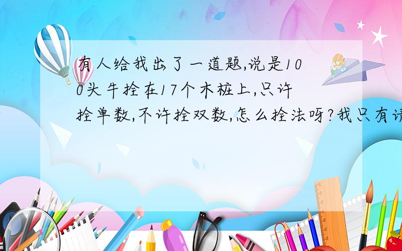 有人给我出了一道题,说是100头牛拴在17个木桩上,只许拴单数,不许拴双数,怎么拴法呀?我只有请他喝啤酒了,他说有答案的