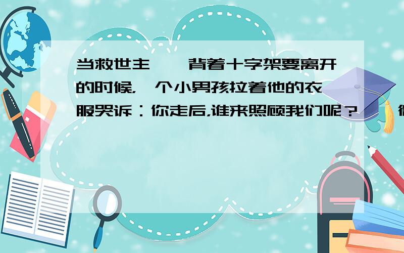 当救世主耶稣背着十字架要离开的时候，一个小男孩拉着他的衣服哭诉：你走后，谁来照顾我们呢？耶稣微笑答道：太阳下山的时候回头