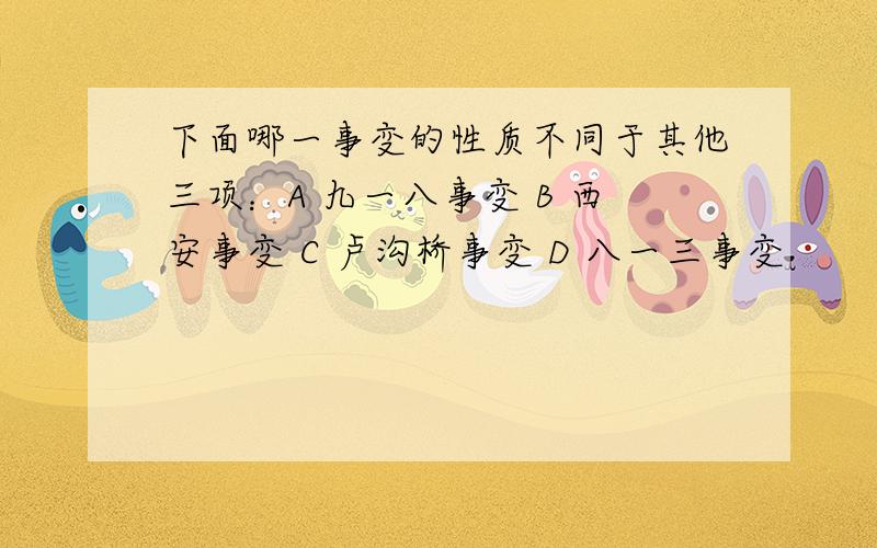 下面哪一事变的性质不同于其他三项：A 九一八事变 B 西安事变 C 卢沟桥事变 D 八一三事变