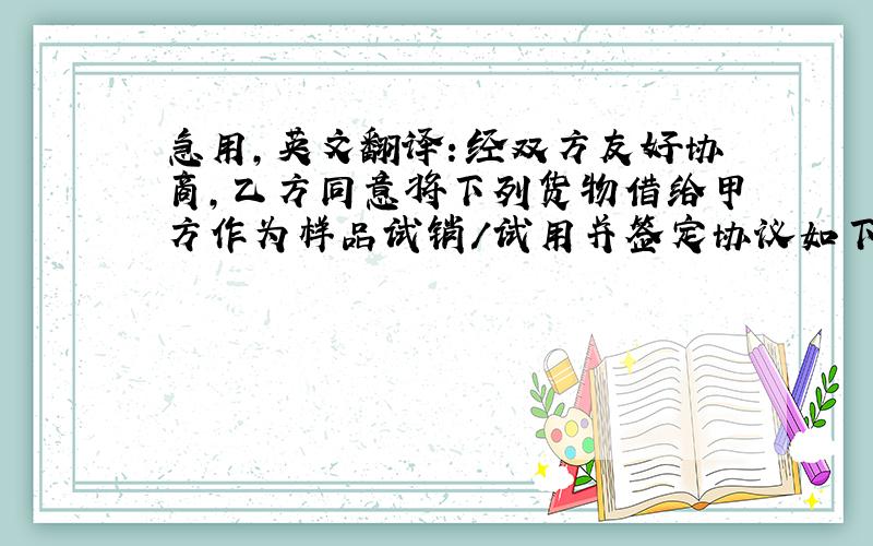 急用，英文翻译：经双方友好协商，乙方同意将下列货物借给甲方作为样品试销/试用并签定协议如下：