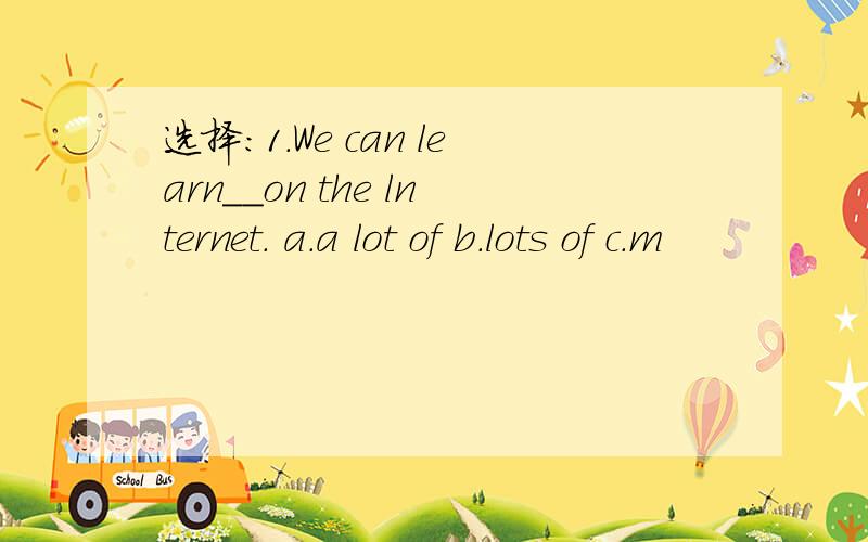 选择：1.We can learn__on the lnternet. a.a lot of b.lots of c.m