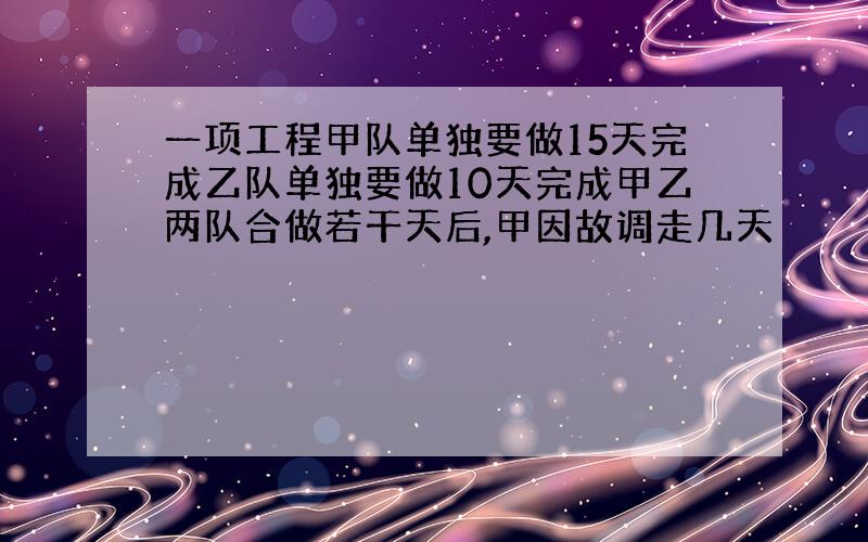 一项工程甲队单独要做15天完成乙队单独要做10天完成甲乙两队合做若干天后,甲因故调走几天