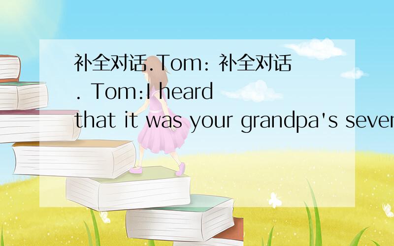 补全对话.Tom: 补全对话. Tom:I heard that it was your grandpa's seven